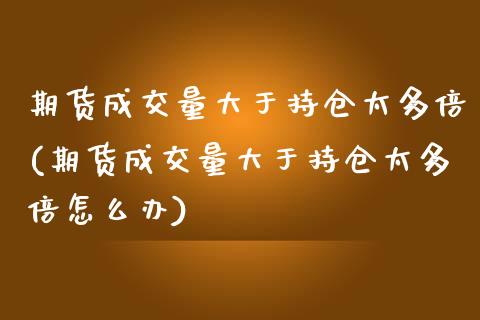 期货成交量大于持仓太多倍(期货成交量大于持仓太多倍怎么办)_https://www.zztgc.com_期货开户_第1张