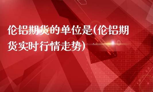 伦铝期货的单位是(伦铝期货实时行情走势)_https://www.zztgc.com_原油期货_第1张