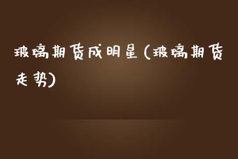 玻璃期货成明星(玻璃期货走势)_https://www.zztgc.com_期货入门_第1张