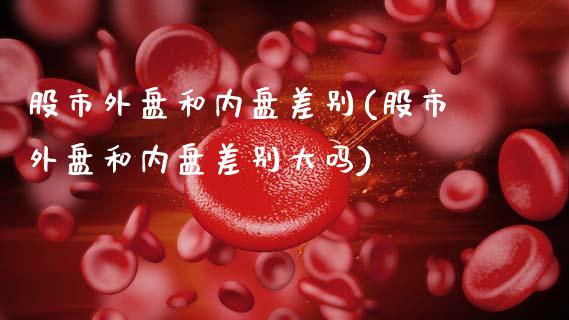 股市外盘和内盘差别(股市外盘和内盘差别大吗)_https://www.zztgc.com_原油期货_第1张