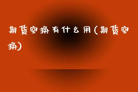 期货空换有什么用(期货空换)_https://www.zztgc.com_原油期货_第1张