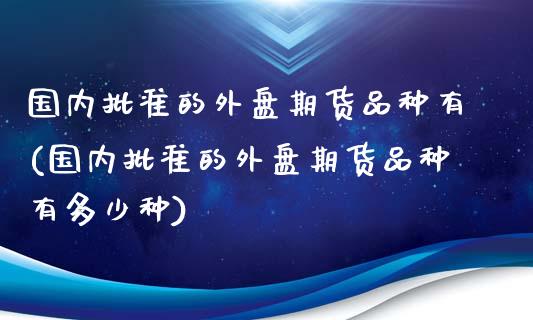国内批准的外盘期货品种有(国内批准的外盘期货品种有多少种)_https://www.zztgc.com_期货行情_第1张