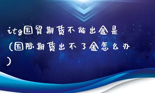 itg国贸期货不能出金是(国际期货出不了金怎么办)_https://www.zztgc.com_期货行情_第1张