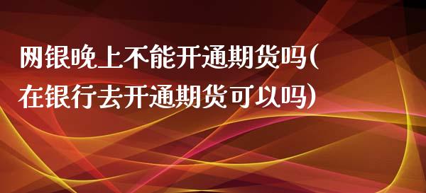 网银晚上不能开通期货吗(在银行去开通期货可以吗)_https://www.zztgc.com_原油期货_第1张