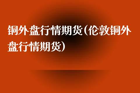 铜外盘行情期货(伦敦铜外盘行情期货)_https://www.zztgc.com_黄金期货_第1张