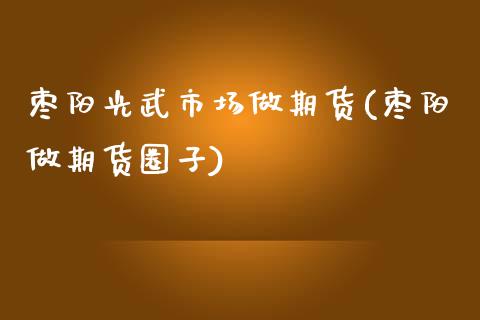 枣阳光武市场做期货(枣阳做期货圈子)_https://www.zztgc.com_期货直播_第1张