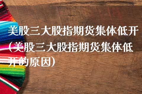 美股三大股指期货集体低开(美股三大股指期货集体低开的原因)_https://www.zztgc.com_期货入门_第1张