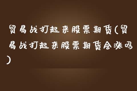 贸易战打起来股票期货(贸易战打起来股票期货会涨吗)_https://www.zztgc.com_原油期货_第1张