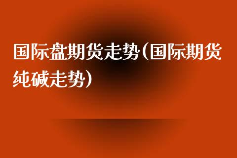 国际盘期货走势(国际期货纯碱走势)_https://www.zztgc.com_期货开户_第1张