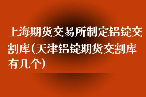 上海期货交易所制定铝锭交割库(天津铝锭期货交割库有几个)_https://www.zztgc.com_期货直播_第1张