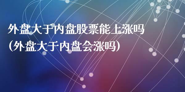 外盘大于内盘股票能上涨吗(外盘大于内盘会涨吗)_https://www.zztgc.com_黄金期货_第1张