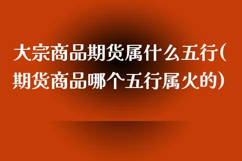 大宗商品期货属什么五行(期货商品哪个五行属火的)_https://www.zztgc.com_黄金期货_第1张
