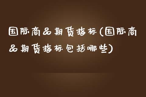 国际商品期货指标(国际商品期货指标包括哪些)_https://www.zztgc.com_黄金期货_第1张