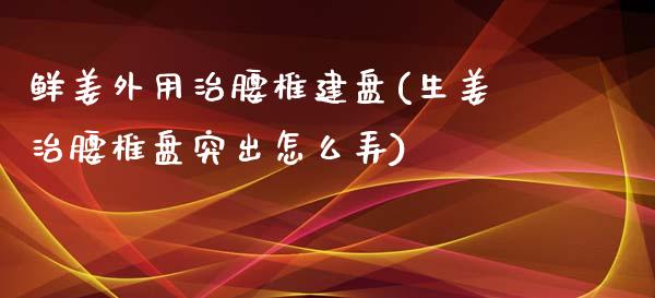 鲜姜外用治腰椎建盘(生姜治腰椎盘突出怎么弄)_https://www.zztgc.com_期货入门_第1张