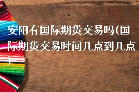 安阳有国际期货交易吗(国际期货交易时间几点到几点)_https://www.zztgc.com_期货行情_第1张