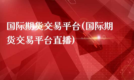 国际期货交易平台(国际期货交易平台直播)_https://www.zztgc.com_期货行情_第1张