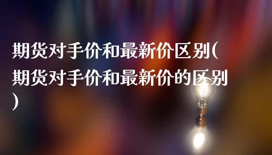 期货对手价和最新价区别(期货对手价和最新价的区别)_https://www.zztgc.com_原油期货_第1张