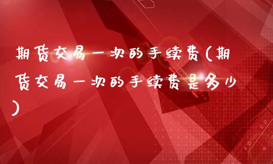期货交易一次的手续费(期货交易一次的手续费是多少)_https://www.zztgc.com_期货行情_第1张