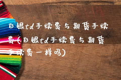 白银td手续费与期货手续费(白银td手续费与期货手续费一样吗)_https://www.zztgc.com_期货直播_第1张