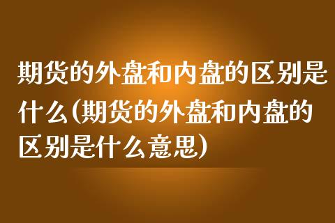 期货的外盘和内盘的区别是什么(期货的外盘和内盘的区别是什么意思)_https://www.zztgc.com_期货入门_第1张