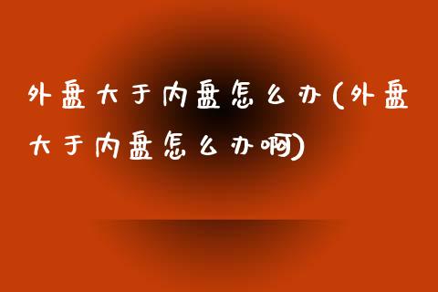 外盘大于内盘怎么办(外盘大于内盘怎么办啊)_https://www.zztgc.com_期货开户_第1张