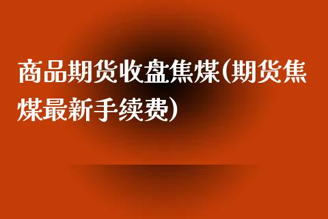 商品期货收盘焦煤(期货焦煤最新手续费)_https://www.zztgc.com_期货行情_第1张
