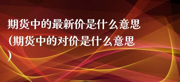 期货中的最新价是什么意思(期货中的对价是什么意思)_https://www.zztgc.com_期货开户_第1张