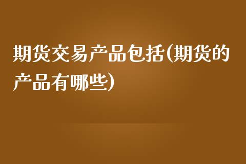 期货交易产品包括(期货的产品有哪些)_https://www.zztgc.com_原油期货_第1张
