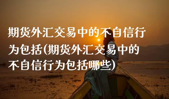 期货外汇交易中的不自信行为包括(期货外汇交易中的不自信行为包括哪些)_https://www.zztgc.com_期货行情_第1张