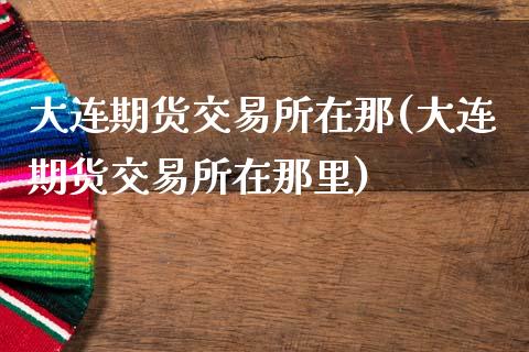 大连期货交易所在那(大连期货交易所在那里)_https://www.zztgc.com_期货入门_第1张