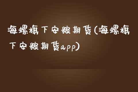 海螺旗下安粮期货(海螺旗下安粮期货app)_https://www.zztgc.com_期货入门_第1张