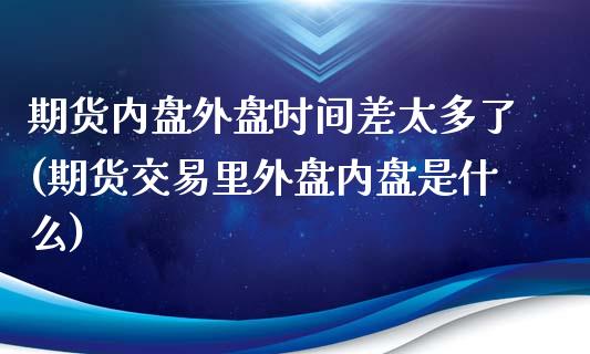 期货内盘外盘时间差太多了(期货交易里外盘内盘是什么)_https://www.zztgc.com_原油期货_第1张