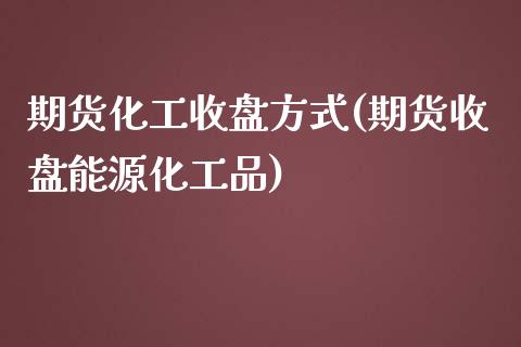 期货化工收盘方式(期货收盘能源化工品)_https://www.zztgc.com_期货入门_第1张
