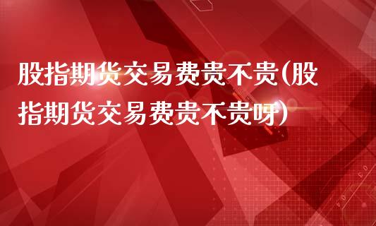 股指期货交易费贵不贵(股指期货交易费贵不贵呀)_https://www.zztgc.com_期货行情_第1张