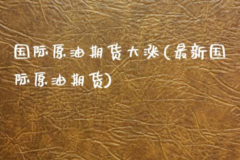 国际原油期货大涨(最新国际原油期货)_https://www.zztgc.com_期货直播_第1张