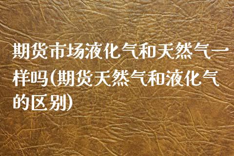 期货市场液化气和天然气一样吗(期货天然气和液化气的区别)_https://www.zztgc.com_期货行情_第1张