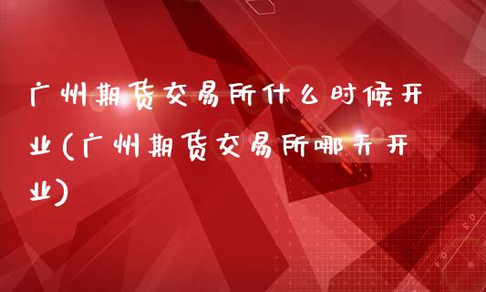 广州期货交易所什么时候开业(广州期货交易所哪天开业)_https://www.zztgc.com_原油期货_第1张