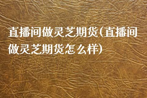 直播间做灵芝期货(直播间做灵芝期货怎么样)_https://www.zztgc.com_期货行情_第1张