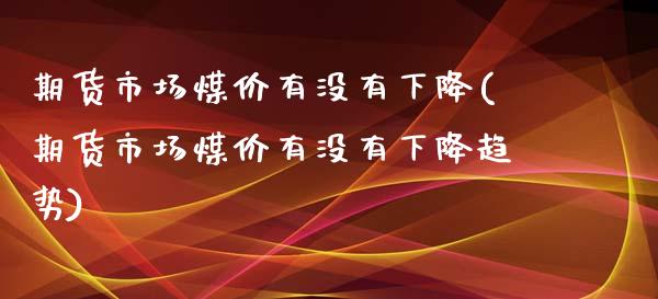 期货市场煤价有没有下降(期货市场煤价有没有下降趋势)_https://www.zztgc.com_期货入门_第1张