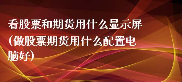看股票和期货用什么显示屏(做股票期货用什么配置电脑好)_https://www.zztgc.com_期货直播_第1张
