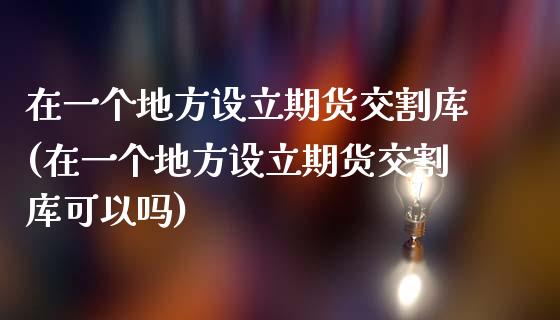 在一个地方设立期货交割库(在一个地方设立期货交割库可以吗)_https://www.zztgc.com_期货入门_第1张