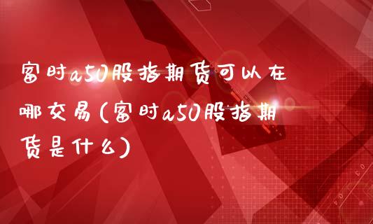 富时a50股指期货可以在哪交易(富时a50股指期货是什么)_https://www.zztgc.com_黄金期货_第1张