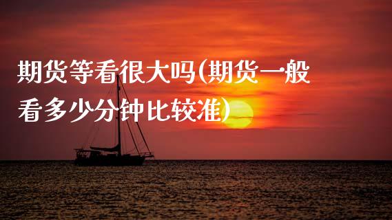 期货等看很大吗(期货一般看多少分钟比较准)_https://www.zztgc.com_期货行情_第1张