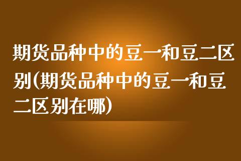 期货品种中的豆一和豆二区别(期货品种中的豆一和豆二区别在哪)_https://www.zztgc.com_原油期货_第1张