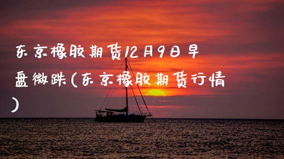 东京橡胶期货12月9日早盘微跌(东京橡胶期货行情)_https://www.zztgc.com_期货开户_第1张