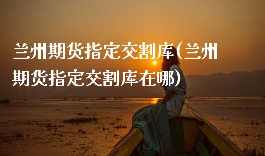 兰州期货指定交割库(兰州期货指定交割库在哪)_https://www.zztgc.com_黄金期货_第1张