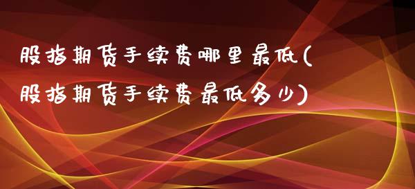股指期货手续费哪里最低(股指期货手续费最低多少)_https://www.zztgc.com_原油期货_第1张