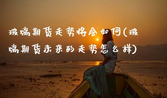 玻璃期货走势将会如何(玻璃期货未来的走势怎么样)_https://www.zztgc.com_黄金期货_第1张