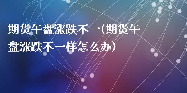 期货午盘涨跌不一(期货午盘涨跌不一样怎么办)_https://www.zztgc.com_期货直播_第1张