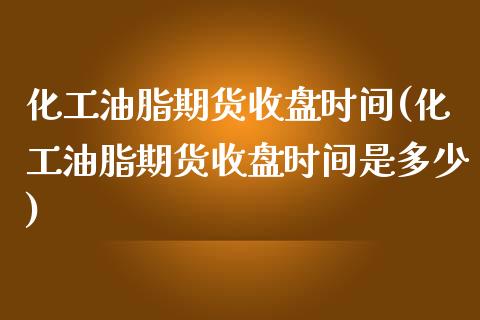 化工油脂期货收盘时间(化工油脂期货收盘时间是多少)_https://www.zztgc.com_原油期货_第1张